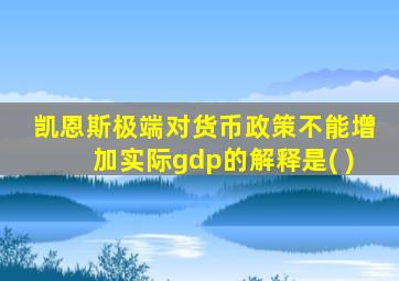 凯恩斯极端对货币政策不能增加实际gdp的解释是( )